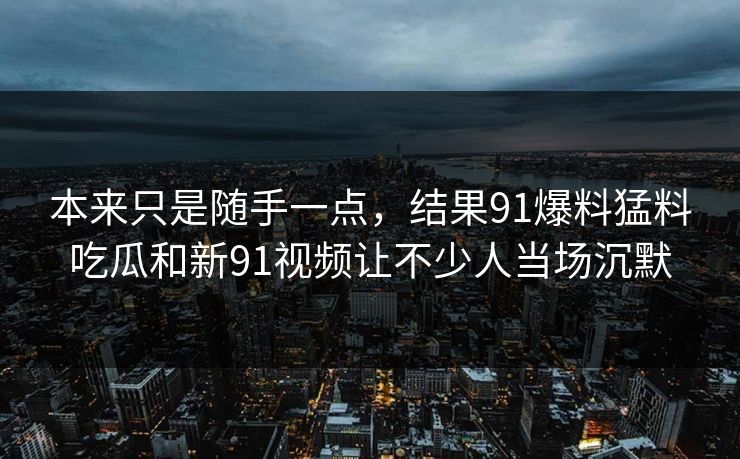 本来只是随手一点，结果91爆料猛料吃瓜和新91视频让不少人当场沉默