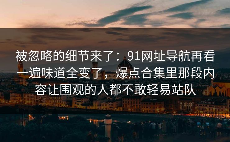 被忽略的细节来了：91网址导航再看一遍味道全变了，爆点合集里那段内容让围观的人都不敢轻易站队
