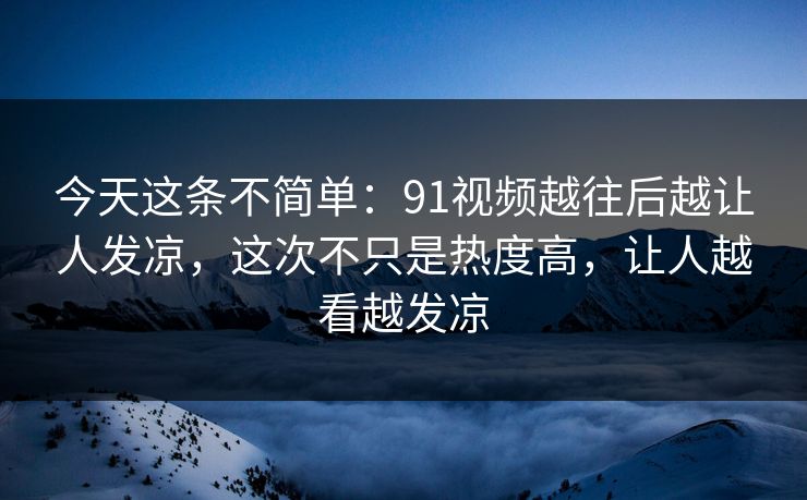 今天这条不简单：91视频越往后越让人发凉，这次不只是热度高，让人越看越发凉