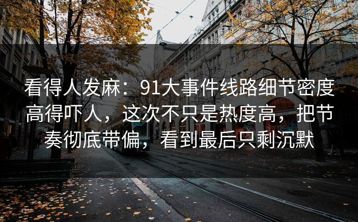 看得人发麻：91大事件线路细节密度高得吓人，这次不只是热度高，把节奏彻底带偏，看到最后只剩沉默