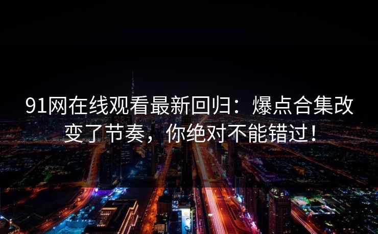 91网在线观看最新回归:爆点合集改变了节奏,你绝对不能错过! 91网在线观看最新回归:爆点合集改变了节奏,你绝对不能错过!