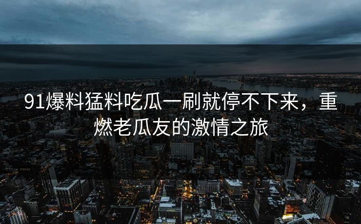 91爆料猛料吃瓜一刷就停不下来,重燃老瓜友的激情之旅 91爆料猛料吃瓜一刷就停不下来,重燃老瓜友的激情之旅