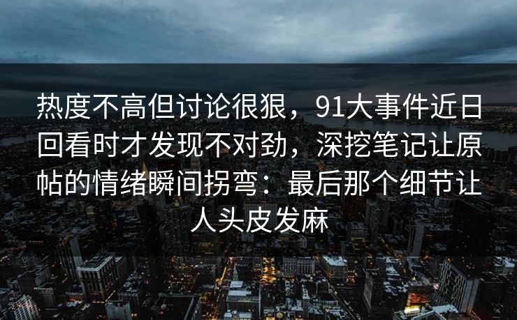 热度不高但讨论很狠，91大事件近日回看时才发现不对劲，深挖笔记让原帖的情绪瞬间拐弯：最后那个细节让人头皮发麻