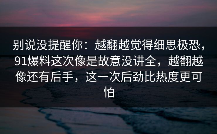 别说没提醒你:越翻越觉得细思极恐,91爆料这次像是故意没讲全,越翻越像还有后手,这一次后劲比热度更可怕 别说没提醒你:越翻越觉得细思极恐,91爆料这次像是故意没讲全,越翻越像还有后手,这一次后劲比热度更可怕