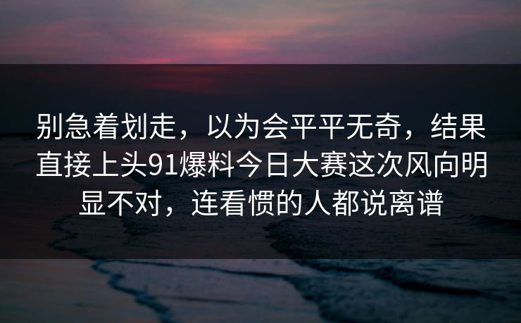 别急着划走，以为会平平无奇，结果直接上头91爆料今日大赛这次风向明显不对，连看惯的人都说离谱