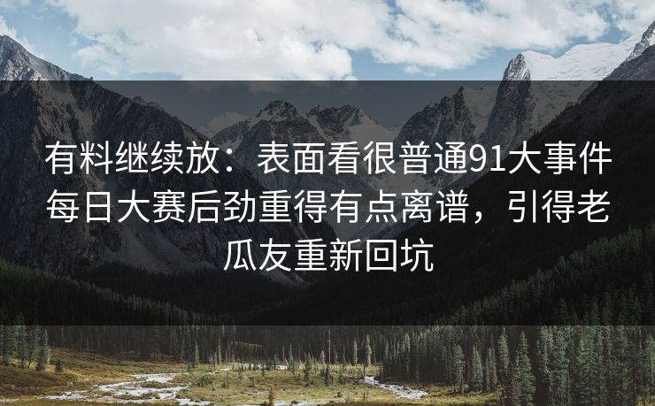 有料继续放:表面看很普通91大事件每日大赛后劲重得有点离谱,引得老瓜友重新回坑 有料继续放:表面看很普通91大事件每日大赛后劲重得有点离谱,引得老瓜友重新回坑