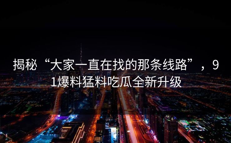 揭秘“大家一直在找的那条线路”，91爆料猛料吃瓜全新升级