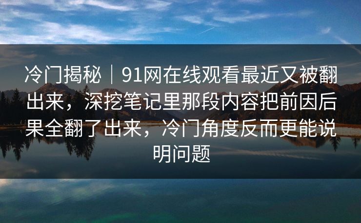 冷门揭秘｜91网在线观看最近又被翻出来，深挖笔记里那段内容把前因后果全翻了出来，冷门角度反而更能说明问题