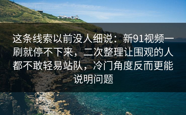 这条线索以前没人细说:新91视频一刷就停不下来,二次整理让围观的人都不敢轻易站队,冷门角度反而更能说明问题 这条线索以前没人细说:新91视频一刷就停不下来,二次整理让围观的人都不敢轻易站队,冷门角度反而更能说明问题