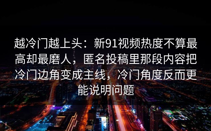 越冷门越上头：新91视频热度不算最高却最磨人，匿名投稿里那段内容把冷门边角变成主线，冷门角度反而更能说明问题