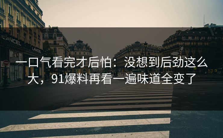 一口气看完才后怕:没想到后劲这么大,91爆料再看一遍味道全变了 一口气看完才后怕:没想到后劲这么大,91爆料再看一遍味道全变了