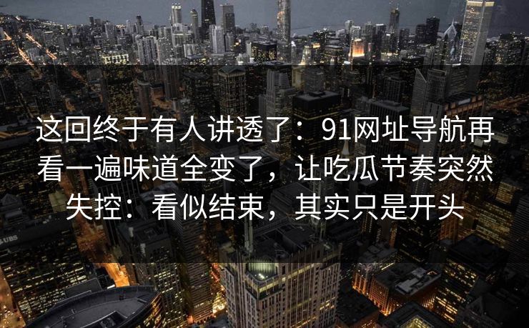 这回终于有人讲透了:91网址导航再看一遍味道全变了,让吃瓜节奏突然失控:看似结束,其实只是开头 这回终于有人讲透了:91网址导航再看一遍味道全变了,让吃瓜节奏突然失控:看似结束,其实只是开头