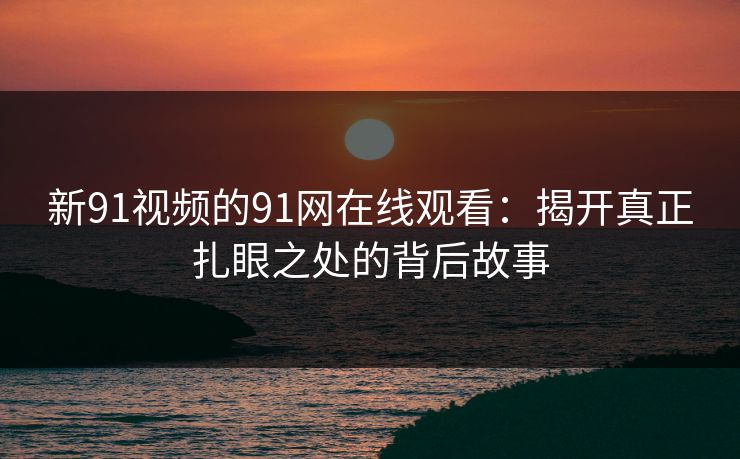 新91视频的91网在线观看：揭开真正扎眼之处的背后故事
