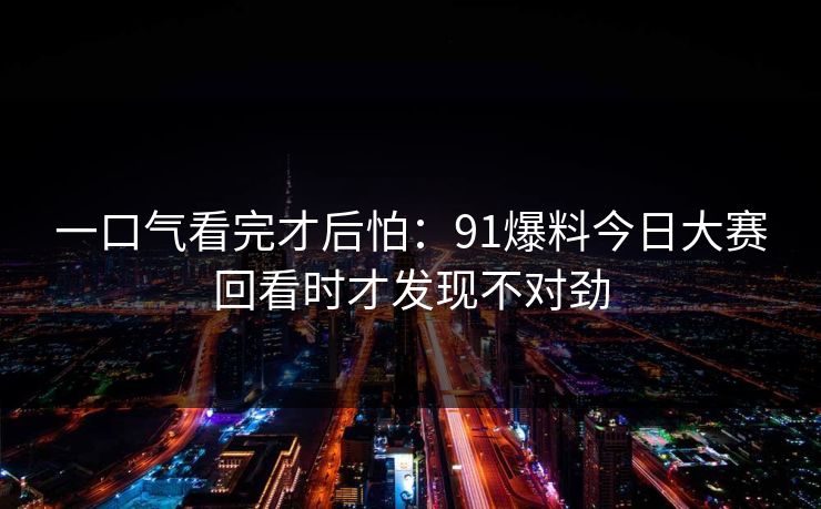 一口气看完才后怕：91爆料今日大赛回看时才发现不对劲