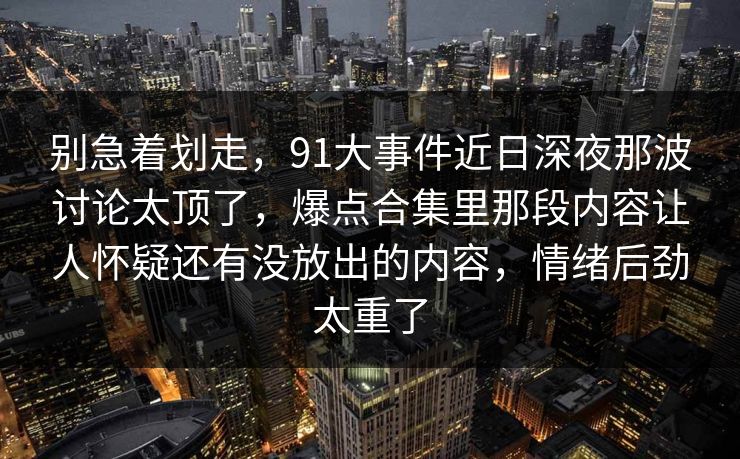 别急着划走，91大事件近日深夜那波讨论太顶了，爆点合集里那段内容让人怀疑还有没放出的内容，情绪后劲太重了