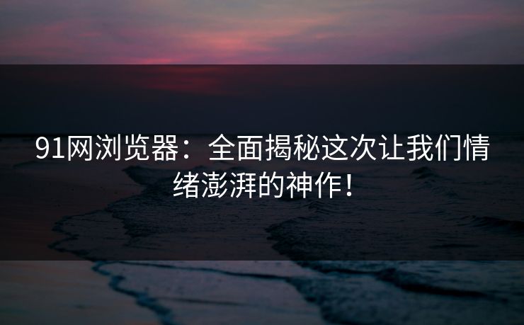 91网浏览器：全面揭秘这次让我们情绪澎湃的神作！