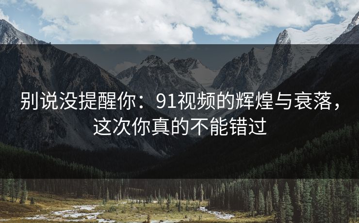 别说没提醒你：91视频的辉煌与衰落，这次你真的不能错过