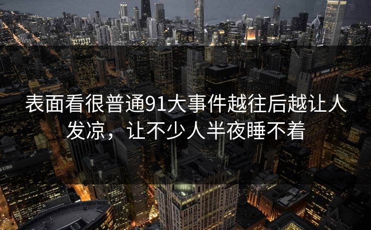 表面看很普通91大事件越往后越让人发凉，让不少人半夜睡不着