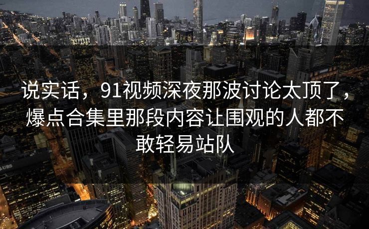 说实话，91视频深夜那波讨论太顶了，爆点合集里那段内容让围观的人都不敢轻易站队
