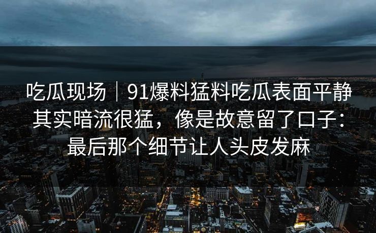 吃瓜现场｜91爆料猛料吃瓜表面平静其实暗流很猛，像是故意留了口子：最后那个细节让人头皮发麻