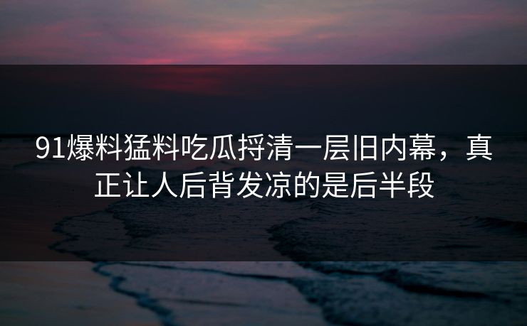 91爆料猛料吃瓜捋清一层旧内幕，真正让人后背发凉的是后半段