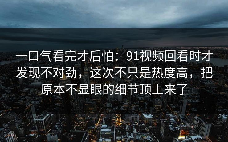一口气看完才后怕：91视频回看时才发现不对劲，这次不只是热度高，把原本不显眼的细节顶上来了