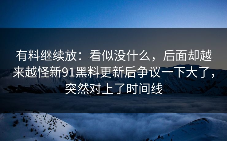 有料继续放：看似没什么，后面却越来越怪新91黑料更新后争议一下大了，突然对上了时间线