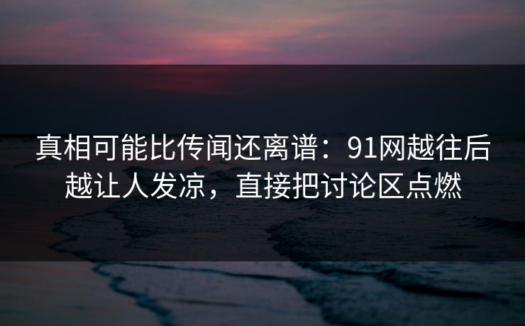 真相可能比传闻还离谱：91网越往后越让人发凉，直接把讨论区点燃