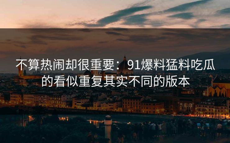 不算热闹却很重要：91爆料猛料吃瓜的看似重复其实不同的版本