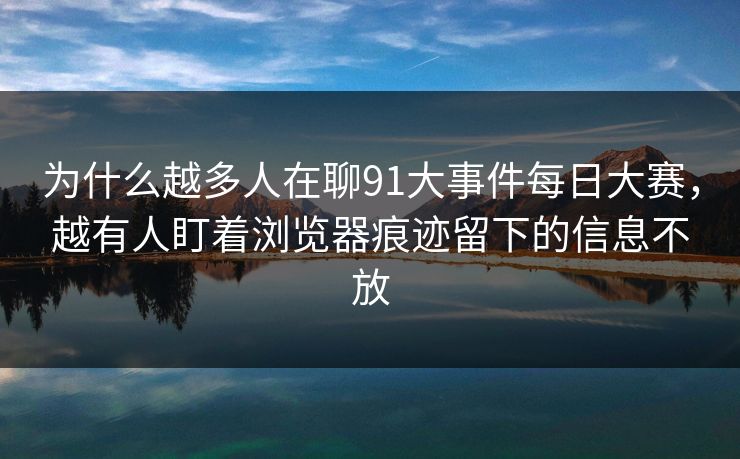 为什么越多人在聊91大事件每日大赛，越有人盯着浏览器痕迹留下的信息不放