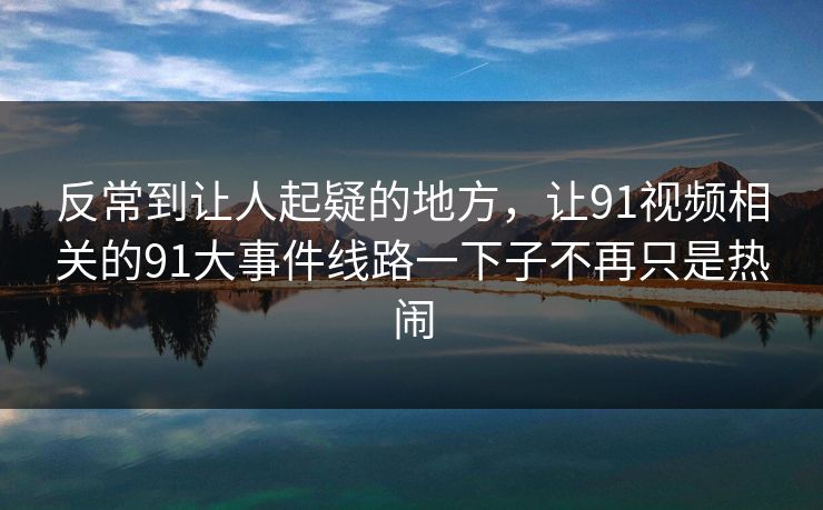 反常到让人起疑的地方，让91视频相关的91大事件线路一下子不再只是热闹