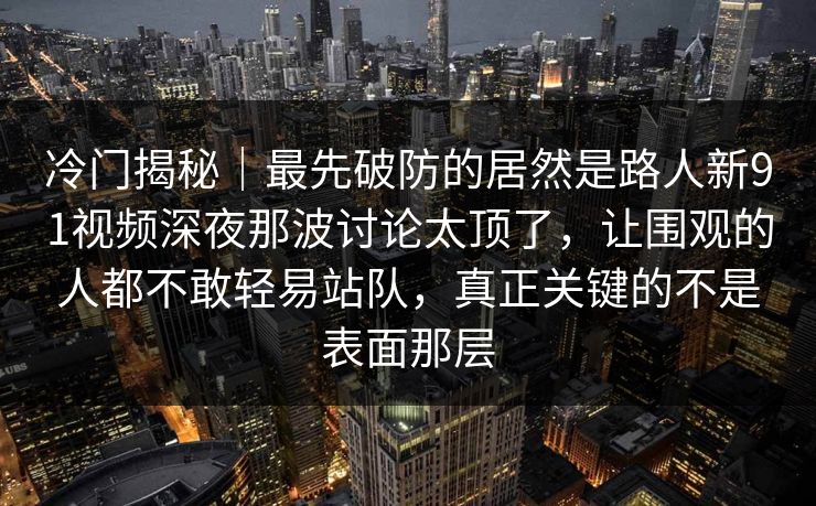 冷门揭秘｜最先破防的居然是路人新91视频深夜那波讨论太顶了，让围观的人都不敢轻易站队，真正关键的不是表面那层