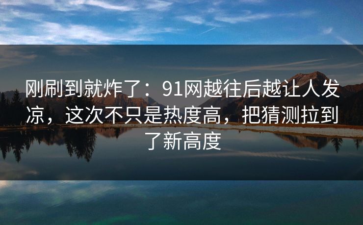 刚刷到就炸了：91网越往后越让人发凉，这次不只是热度高，把猜测拉到了新高度