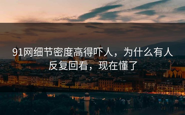91网细节密度高得吓人，为什么有人反复回看，现在懂了