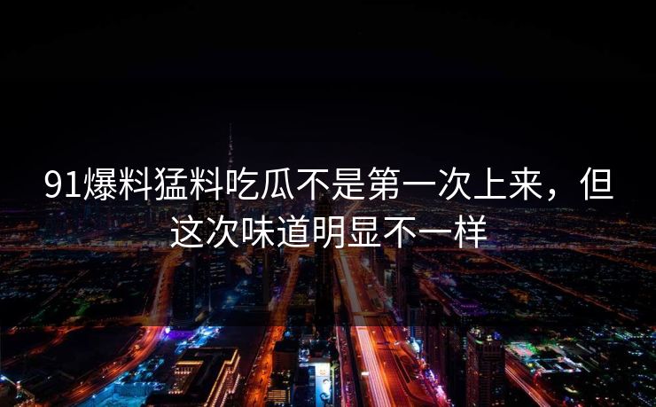 91爆料猛料吃瓜不是第一次上来，但这次味道明显不一样