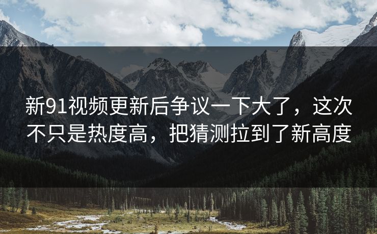 新91视频更新后争议一下大了，这次不只是热度高，把猜测拉到了新高度