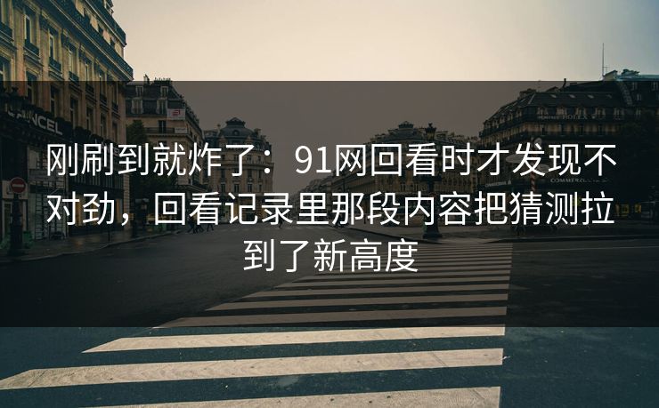 刚刷到就炸了：91网回看时才发现不对劲，回看记录里那段内容把猜测拉到了新高度