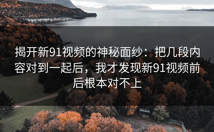 揭开新91视频的神秘面纱：把几段内容对到一起后，我才发现新91视频前后根本对不上