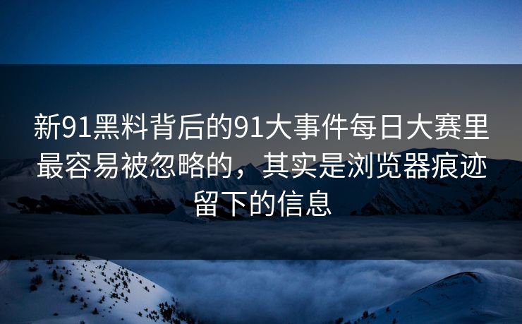 新91黑料背后的91大事件每日大赛里最容易被忽略的，其实是浏览器痕迹留下的信息