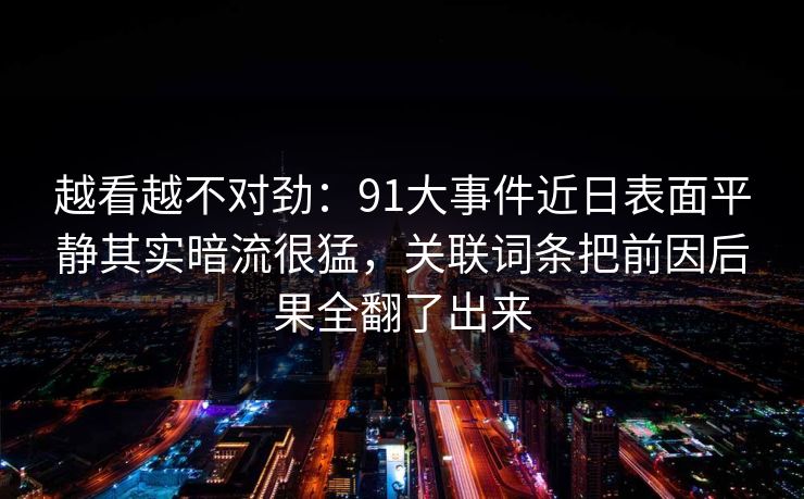 越看越不对劲：91大事件近日表面平静其实暗流很猛，关联词条把前因后果全翻了出来