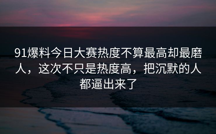 91爆料今日大赛热度不算最高却最磨人，这次不只是热度高，把沉默的人都逼出来了