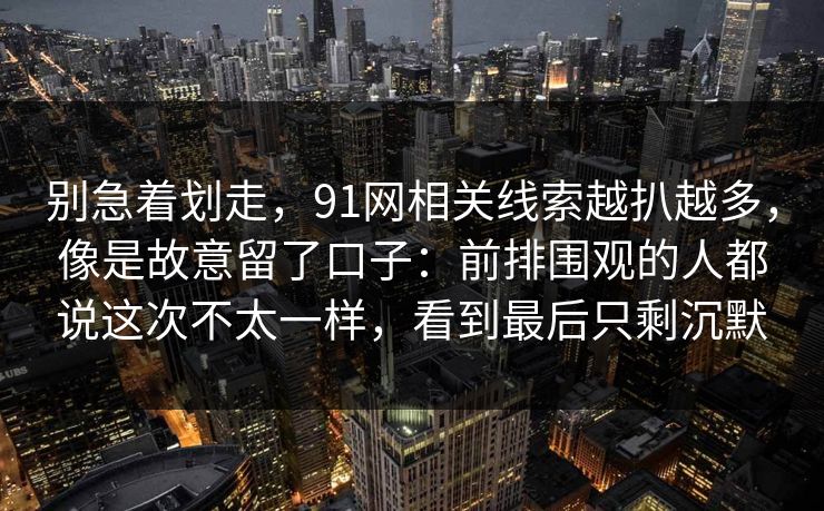 别急着划走,91网相关线索越扒越多,像是故意留了口子:前排围观的人都说这次不太一样,看到最后只剩沉默 别急着划走,91网相关线索越扒越多,像是故意留了口子:前排围观的人都说这次不太一样,看到最后只剩沉默