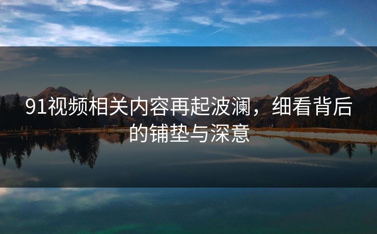 91视频相关内容再起波澜，细看背后的铺垫与深意