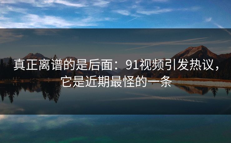 真正离谱的是后面：91视频引发热议，它是近期最怪的一条