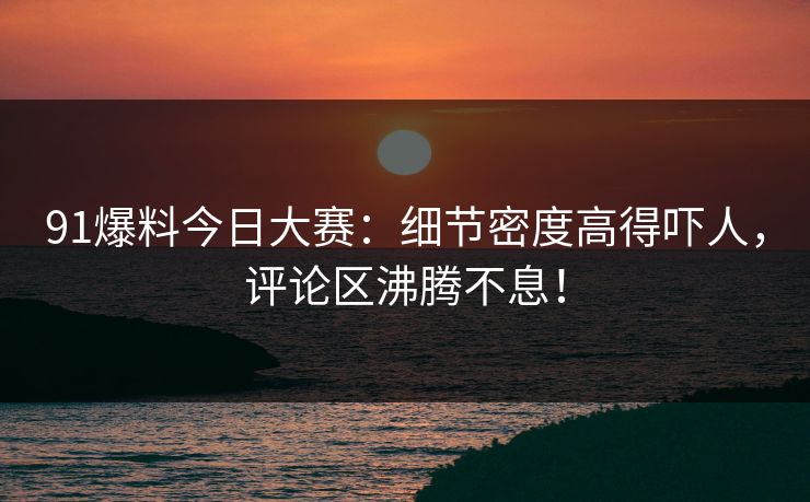 91爆料今日大赛：细节密度高得吓人，评论区沸腾不息！