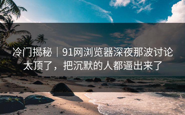 冷门揭秘｜91网浏览器深夜那波讨论太顶了，把沉默的人都逼出来了
