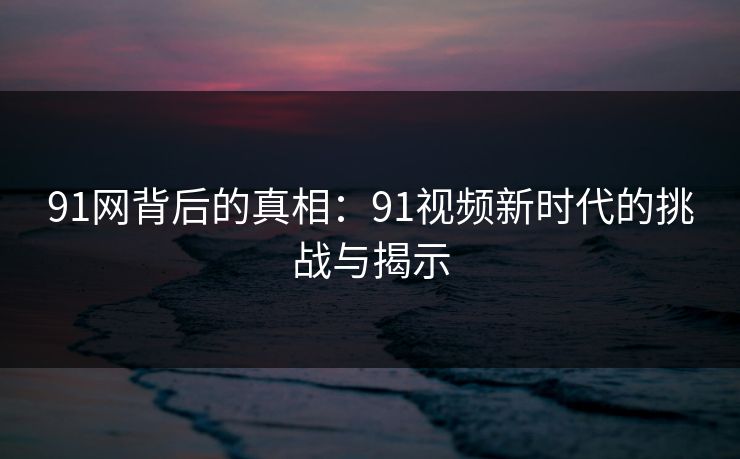 91网背后的真相：91视频新时代的挑战与揭示