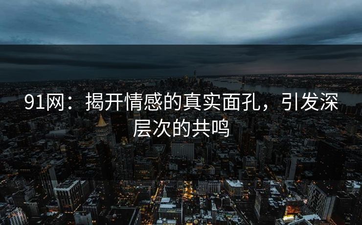 91网：揭开情感的真实面孔，引发深层次的共鸣