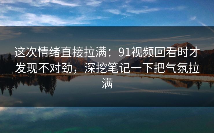 这次情绪直接拉满：91视频回看时才发现不对劲，深挖笔记一下把气氛拉满