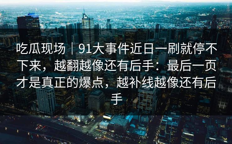 吃瓜现场｜91大事件近日一刷就停不下来，越翻越像还有后手：最后一页才是真正的爆点，越补线越像还有后手